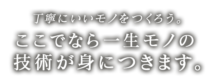 丁寧にいいモノをつくろう。 ここでなら一生モノの技術が身につきます。